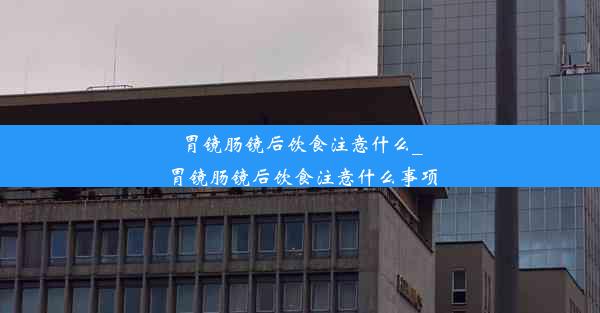 胃镜肠镜后饮食注意什么_胃镜肠镜后饮食注意什么事项