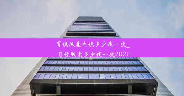 胃镜胶囊内镜多少钱一次_胃镜胶囊多少钱一次2021