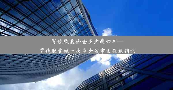 胃镜胶囊检查多少钱四川—胃镜胶囊做一次多少钱市医保报销吗