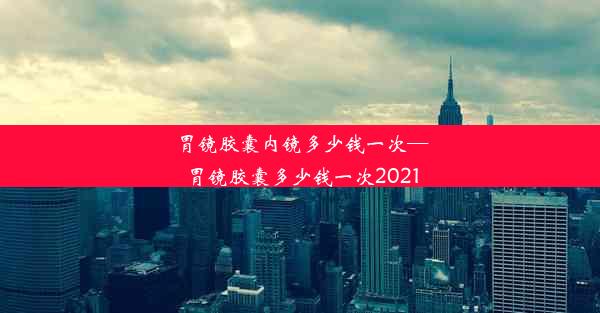 <b>胃镜胶囊内镜多少钱一次—胃镜胶囊多少钱一次2021</b>