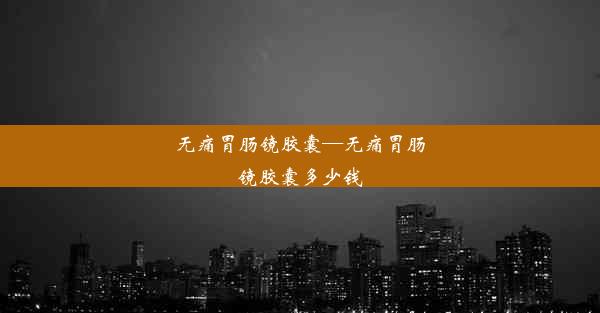 无痛胃肠镜胶囊—无痛胃肠镜胶囊多少钱