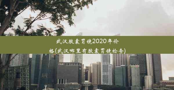 武汉胶囊胃镜2020年价格(武汉哪里有胶囊胃镜检查)