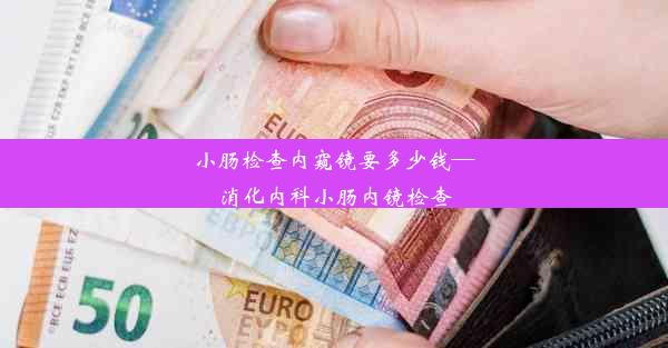 小肠检查内窥镜要多少钱—消化内科小肠内镜检查