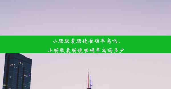 小肠胶囊肠镜准确率高吗、小肠胶囊肠镜准确率高吗多少