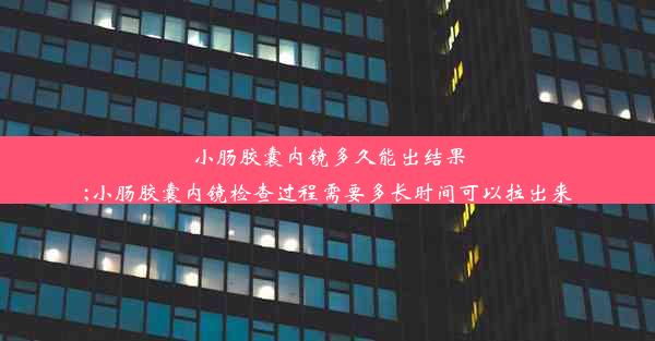 小肠胶囊内镜多久能出结果;小肠胶囊内镜检查过程需要多长时间可以拉出来