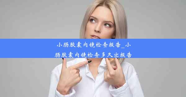 小肠胶囊内镜检查报告_小肠胶囊内镜检查多久出报告