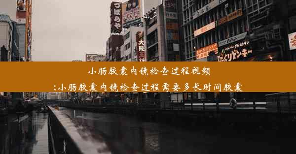 小肠胶囊内镜检查过程视频;小肠胶囊内镜检查过程需要多长时间胶囊