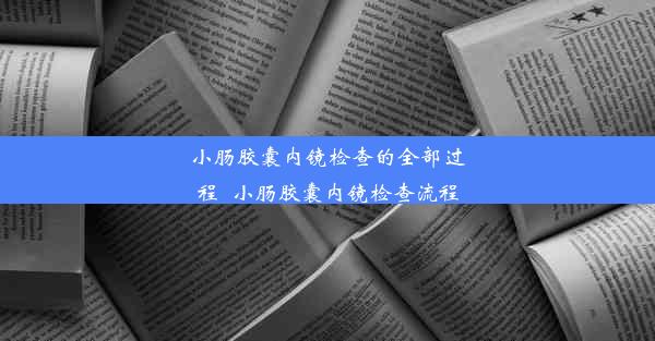 小肠胶囊内镜检查的全部过程_小肠胶囊内镜检查流程