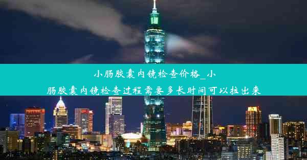 小肠胶囊内镜检查价格_小肠胶囊内镜检查过程需要多长时间可以拉出来