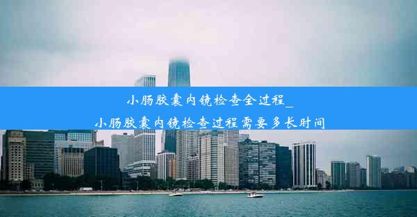 小肠胶囊内镜检查全过程_小肠胶囊内镜检查过程需要多长时间