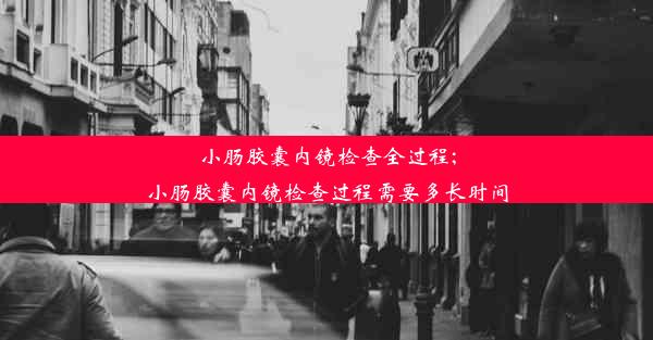 小肠胶囊内镜检查全过程;小肠胶囊内镜检查过程需要多长时间