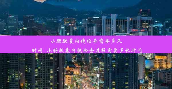 小肠胶囊内镜检查需要多久时间_小肠胶囊内镜检查过程需要多长时间