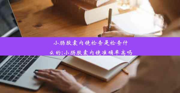 小肠胶囊内镜检查是检查什么的;小肠胶囊内镜准确率高吗