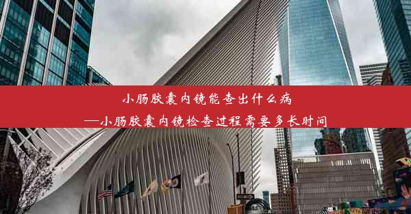 小肠胶囊内镜能查出什么病—小肠胶囊内镜检查过程需要多长时间