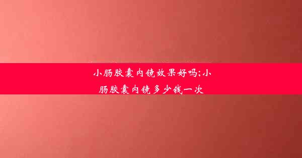 小肠胶囊内镜效果好吗;小肠胶囊内镜多少钱一次