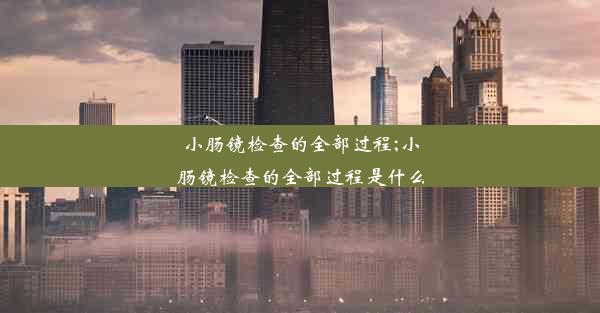 小肠镜检查的全部过程;小肠镜检查的全部过程是什么