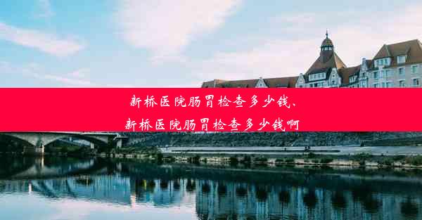 新桥医院肠胃检查多少钱、新桥医院肠胃检查多少钱啊