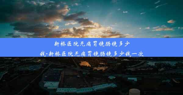 新桥医院无痛胃镜肠镜多少钱-新桥医院无痛胃镜肠镜多少钱一次