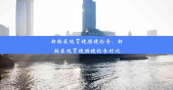 新桥医院胃镜肠镜检查、新桥医院胃镜肠镜检查时间