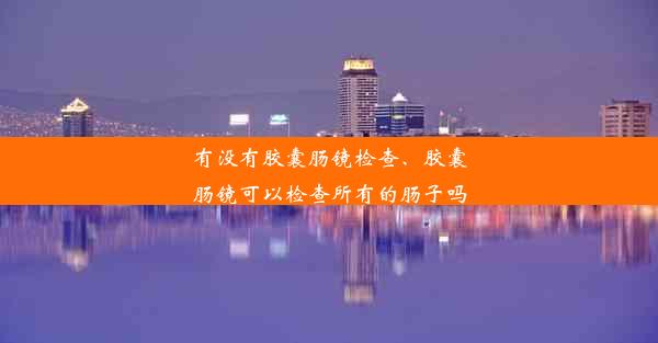 有没有胶囊肠镜检查、胶囊肠镜可以检查所有的肠子吗