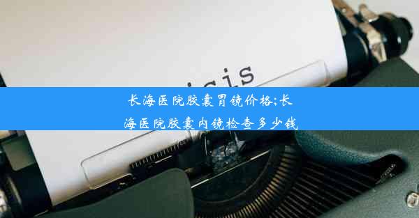 长海医院胶囊胃镜价格;长海医院胶囊内镜检查多少钱