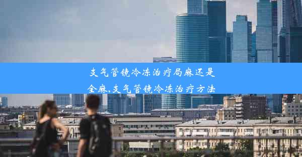 支气管镜冷冻治疗局麻还是全麻,支气管镜冷冻治疗方法