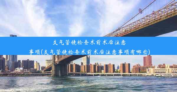 支气管镜检查术前术后注意事项(支气管镜检查术前术后注意事项有哪些)