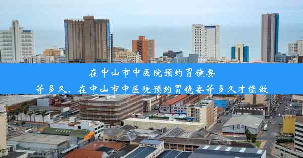 在中山市中医院预约胃镜要等多久、在中山市中医院预约胃镜要等多久才能做