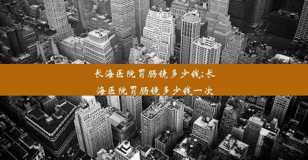 长海医院胃肠镜多少钱;长海医院胃肠镜多少钱一次