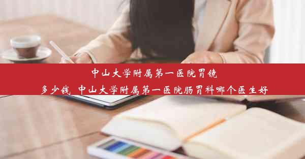 中山大学附属第一医院胃镜多少钱_中山大学附属第一医院肠胃科哪个医生好