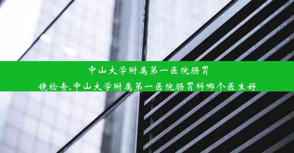 中山大学附属第一医院肠胃镜检查,中山大学附属第一医院肠胃科哪个医生好