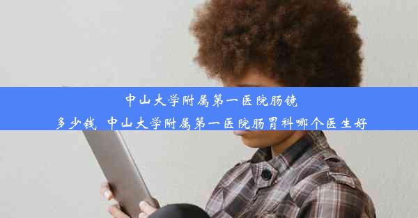 中山大学附属第一医院肠镜多少钱_中山大学附属第一医院肠胃科哪个医生好