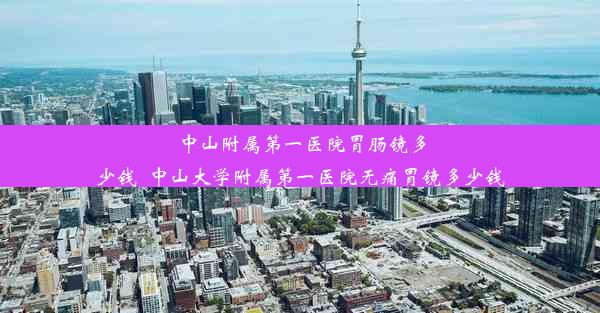 中山附属第一医院胃肠镜多少钱_中山大学附属第一医院无痛胃镜多少钱