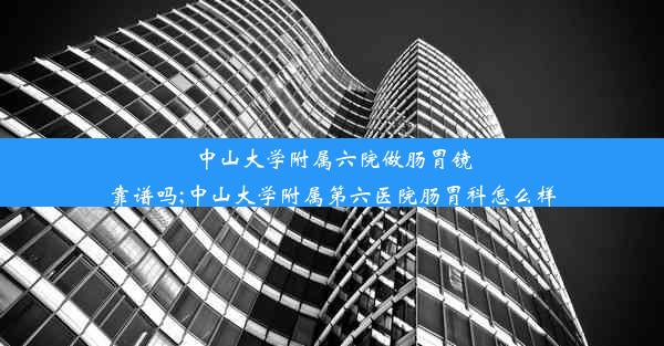 中山大学附属六院做肠胃镜靠谱吗;中山大学附属第六医院肠胃科怎么样