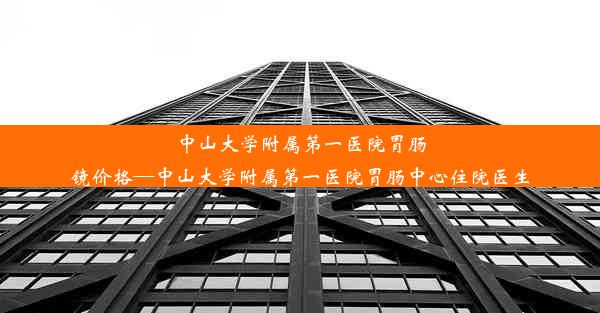 中山大学附属第一医院胃肠镜价格—中山大学附属第一医院胃肠中心住院医生