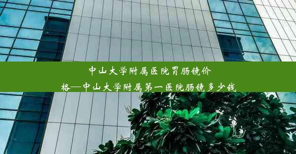 中山大学附属医院胃肠镜价格—中山大学附属第一医院肠镜多少钱