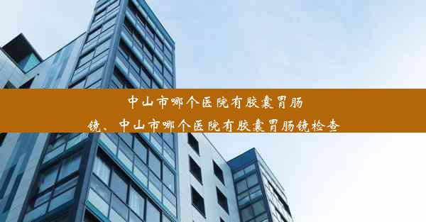 中山市哪个医院有胶囊胃肠镜、中山市哪个医院有胶囊胃肠镜检查