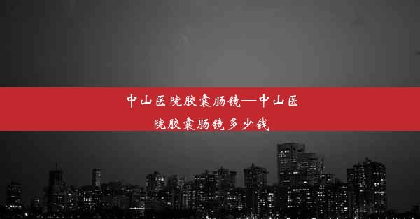 中山医院胶囊肠镜—中山医院胶囊肠镜多少钱