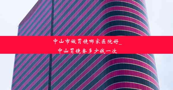 中山市做胃镜哪家医院好_中山胃镜要多少钱一次