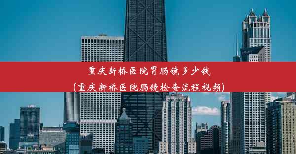 重庆新桥医院胃肠镜多少钱(重庆新桥医院肠镜检查流程视频)