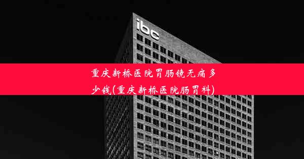 重庆新桥医院胃肠镜无痛多少钱(重庆新桥医院肠胃科)