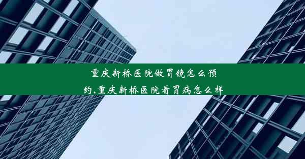 重庆新桥医院做胃镜怎么预约,重庆新桥医院看胃病怎么样