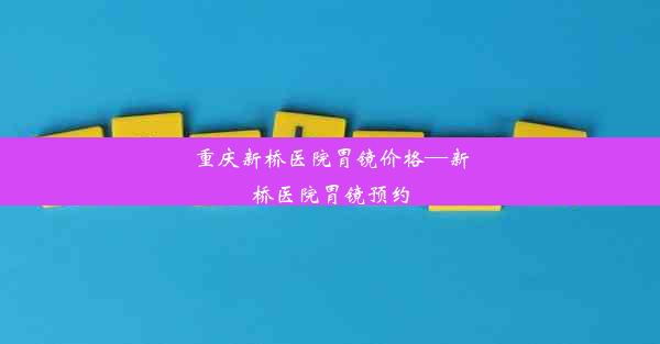 重庆新桥医院胃镜价格—新桥医院胃镜预约