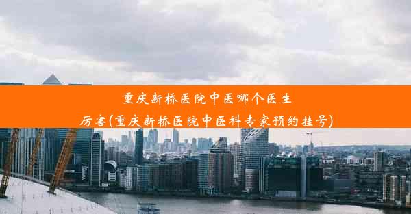 重庆新桥医院中医哪个医生厉害(重庆新桥医院中医科专家预约挂号)