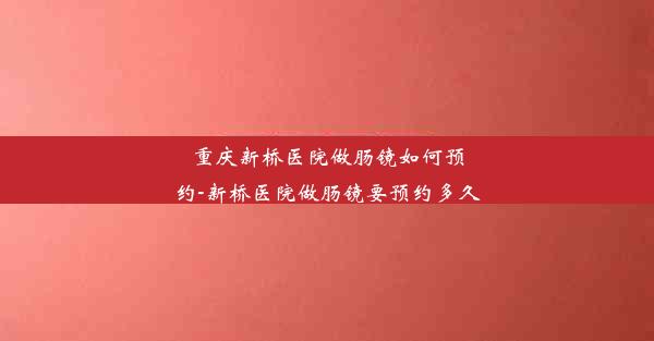 重庆新桥医院做肠镜如何预约-新桥医院做肠镜要预约多久