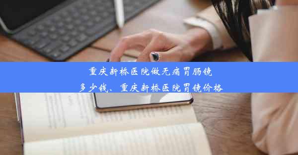 重庆新桥医院做无痛胃肠镜多少钱、重庆新桥医院胃镜价格