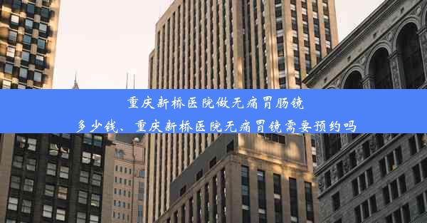 重庆新桥医院做无痛胃肠镜多少钱、重庆新桥医院无痛胃镜需要预约吗