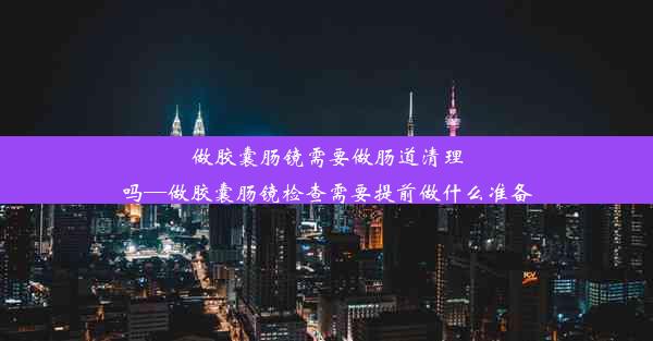 做胶囊肠镜需要做肠道清理吗—做胶囊肠镜检查需要提前做什么准备