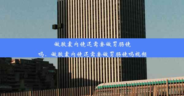 做胶囊内镜还需要做胃肠镜吗、做胶囊内镜还需要做胃肠镜吗视频