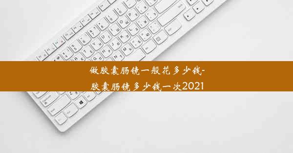 做胶囊肠镜一般花多少钱-胶囊肠镜多少钱一次2021